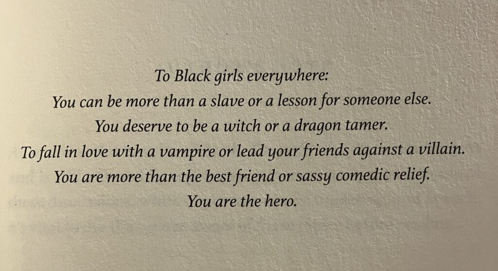 The text found on the dedication page of Liselle Sambury's Blood Like Magic. It reads: "To Black girls everywhere: You can be more than a slave or a lesson for someone else. You deserve to be a witch or a dragon tamer. To fall in love with a vampire or lead your friends against a villain. You are more than the best friend or sassy comedic relief. You are the hero."
