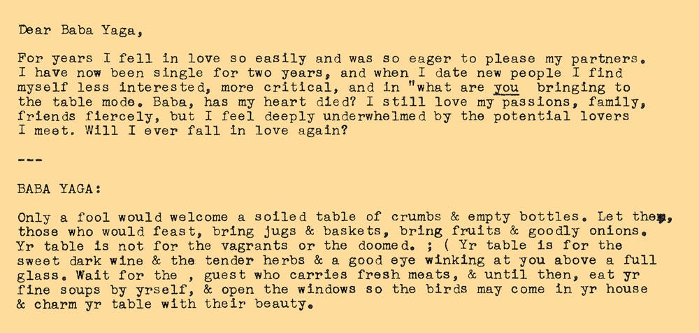 Photo of the entry from the Ask Baba Yaga blog post/book by Taisia Kitaiskaia. It says: Dear Baba Yaga, For years I fell in love so easily and was so eager to please my partners. I have no been single for two years, and when I date new people I find myself less interested, more critical, and in "what are YOU bringing to the table mode. Baba, has my heart died? I still love my passions, family, friends fiercely, but I feel deeply underwhelmed by the potential lovers I meet. Will I ever fall in love again? --- BABA YAGA: Only a fool would welcome a soiled table of crumbs & empty bottles. Let them, those who would feast, bring jugs & baskets, bring fruits & goodly onions. Yr table is not for the vagrants or the doomed. ; ( Yr table is for the sweet dark wine & the tender herbs & a good eye winking at you above a full glass. Wait for the , guest who carries fresh meats, & until then, eat yr fine soups by yrself, & open the windows so the birds may come in yr house & charm yr table with their beauty.