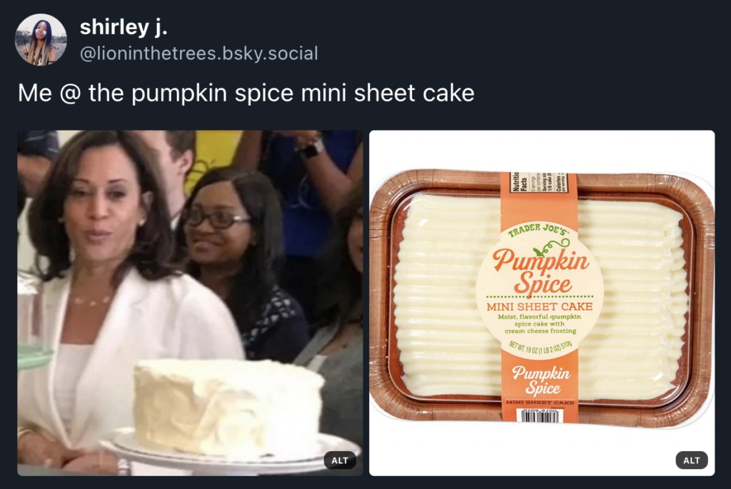 Screen shot of a bsky post I made that says, "Me @ the pumpkin spice mini sheet cake". The post features an image of Kamala Harris eye-balling a cake with that grin on her face like, "Damn, I gotta have a slice of that." And the other image to the side is that of Trader Joe's Pumpkin Spice mini sheet cake.