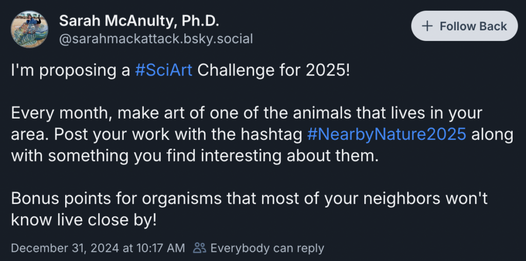 Post from bsky user sarahmackattack.bsky.social that says: I'm proposing a #SciArt Challenge for 2025! Every month, make art of one of the animals that lives in your area. Post your work with the hashtag #NearbyNature2025 along with something you find interesting about them. Bonus points for organisms that most of your neighbors won't know live close by.