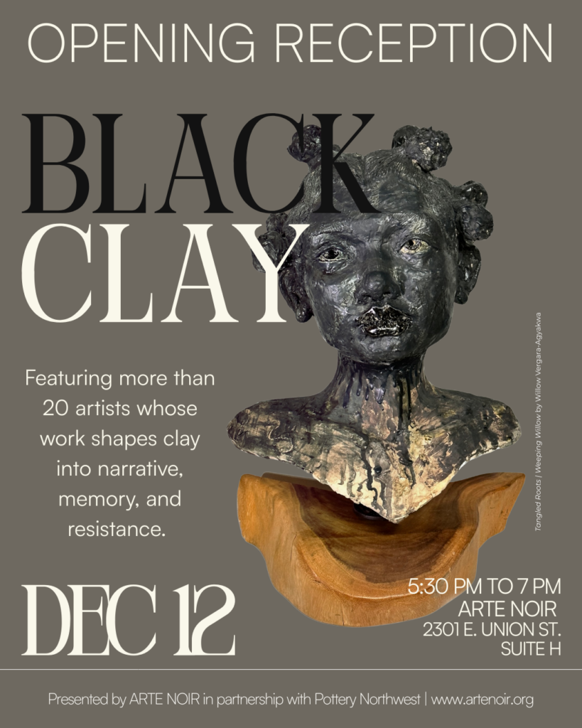 an image of the flyer for the Black Clay opening reception which gives details about the show.  It features over 20 artists and will be on Dec 12, 2025, 5:30 PM – 8:00 PM at ARTE NOIR, 2301 E Union St Suite H, Seattle, WA 98122, USA